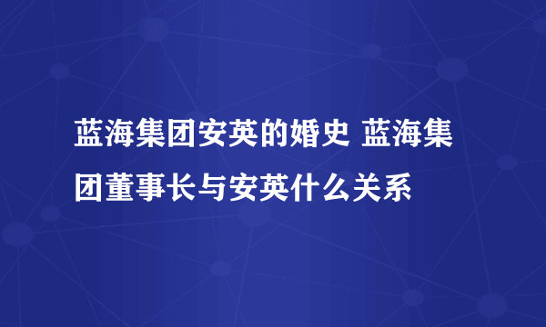 蓝海集团安英的婚史 蓝海集团董事长与安英什么关系