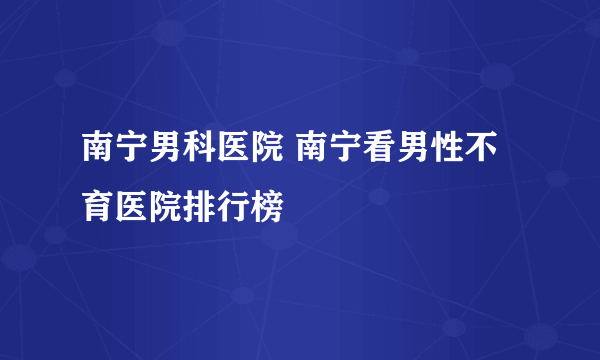 南宁男科医院 南宁看男性不育医院排行榜