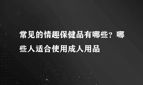 常见的情趣保健品有哪些？哪些人适合使用成人用品