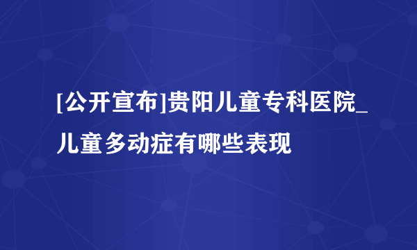 [公开宣布]贵阳儿童专科医院_儿童多动症有哪些表现