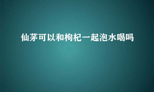 仙茅可以和枸杞一起泡水喝吗