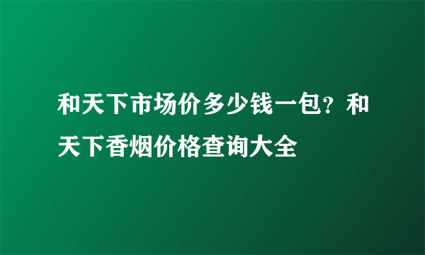 和天下市场价多少钱一包？和天下香烟价格查询大全