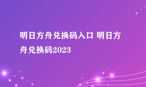 明日方舟兑换码入口 明日方舟兑换码2023