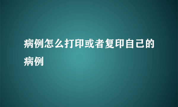 病例怎么打印或者复印自己的病例