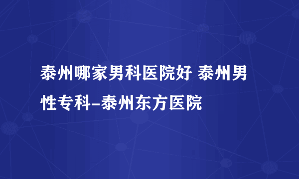 泰州哪家男科医院好 泰州男性专科-泰州东方医院