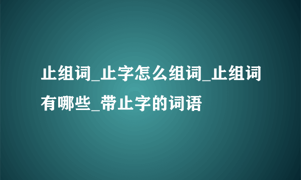 止组词_止字怎么组词_止组词有哪些_带止字的词语