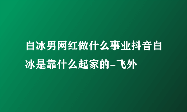 白冰男网红做什么事业抖音白冰是靠什么起家的-飞外