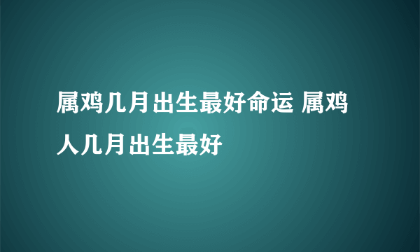 属鸡几月出生最好命运 属鸡人几月出生最好