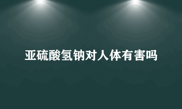 亚硫酸氢钠对人体有害吗