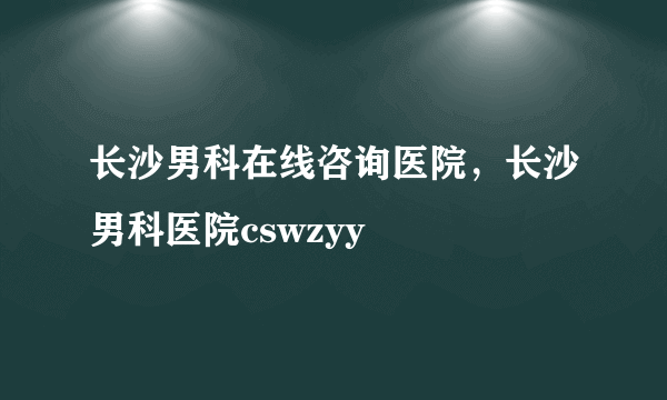 长沙男科在线咨询医院，长沙男科医院cswzyy