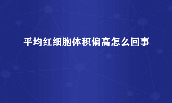 平均红细胞体积偏高怎么回事