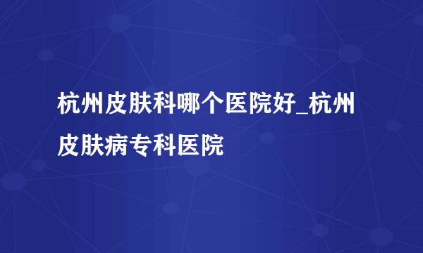 杭州皮肤科哪个医院好_杭州皮肤病专科医院