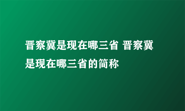 晋察冀是现在哪三省 晋察冀是现在哪三省的简称