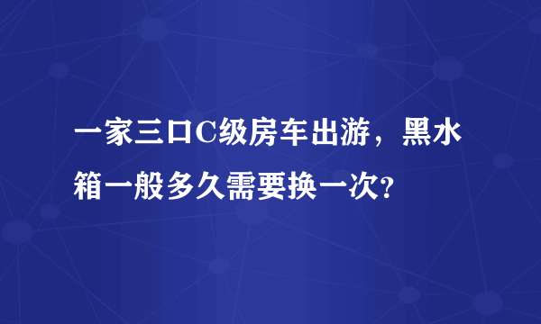 一家三口C级房车出游，黑水箱一般多久需要换一次？