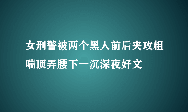 女刑警被两个黑人前后夹攻粗喘顶弄腰下一沉深夜好文