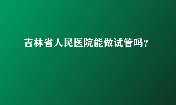 吉林省人民医院能做试管吗？