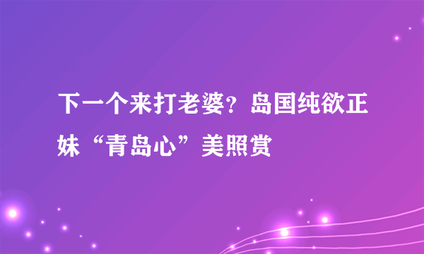 下一个来打老婆？岛国纯欲正妹“青岛心”美照赏