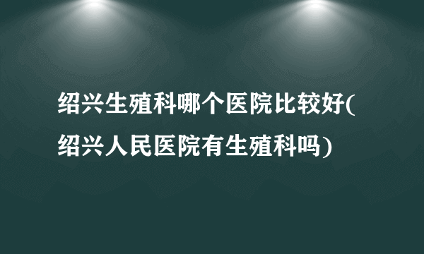 绍兴生殖科哪个医院比较好(绍兴人民医院有生殖科吗)