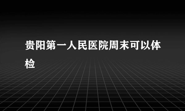 贵阳第一人民医院周末可以体检