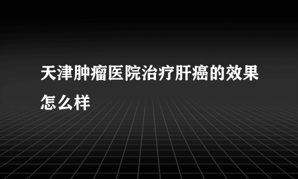 天津肿瘤医院治疗肝癌的效果怎么样