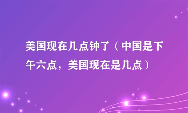 美国现在几点钟了（中国是下午六点，美国现在是几点）