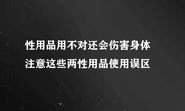 性用品用不对还会伤害身体 注意这些两性用品使用误区