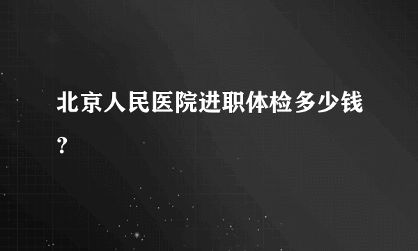 北京人民医院进职体检多少钱？