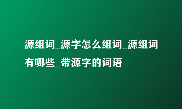 源组词_源字怎么组词_源组词有哪些_带源字的词语