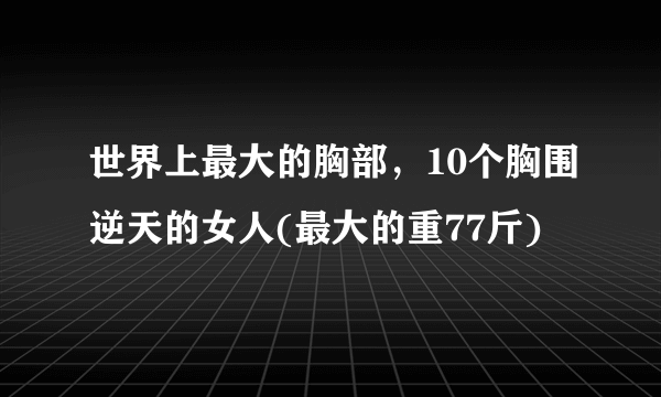 世界上最大的胸部，10个胸围逆天的女人(最大的重77斤)