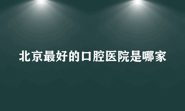 北京最好的口腔医院是哪家