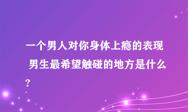 一个男人对你身体上瘾的表现 男生最希望触碰的地方是什么?