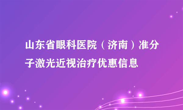 山东省眼科医院（济南）准分子激光近视治疗优惠信息