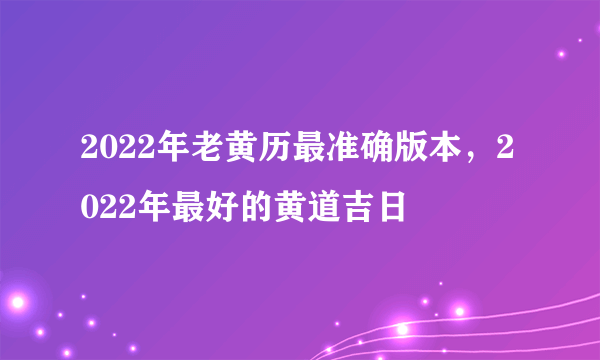 2022年老黄历最准确版本，2022年最好的黄道吉日