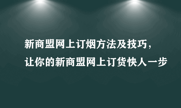 新商盟网上订烟方法及技巧，让你的新商盟网上订货快人一步