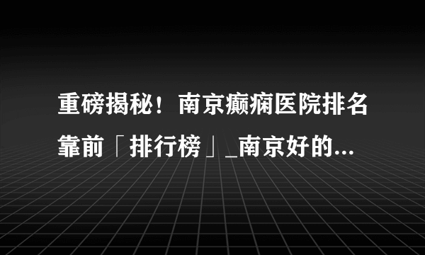 重磅揭秘！南京癫痫医院排名靠前「排行榜」_南京好的癫痫医院在哪【排名公开】