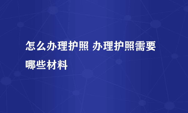 怎么办理护照 办理护照需要哪些材料