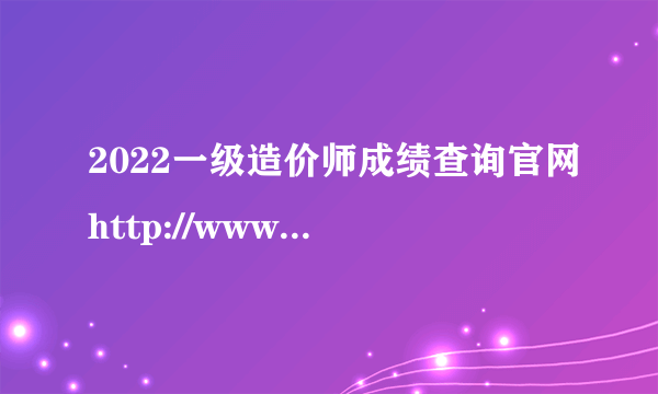 2022一级造价师成绩查询官网http://www.cpta.com.cn/