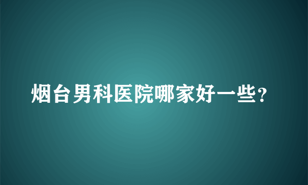 烟台男科医院哪家好一些？