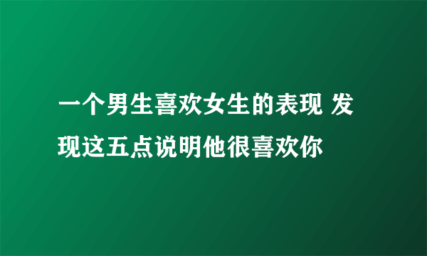 一个男生喜欢女生的表现 发现这五点说明他很喜欢你