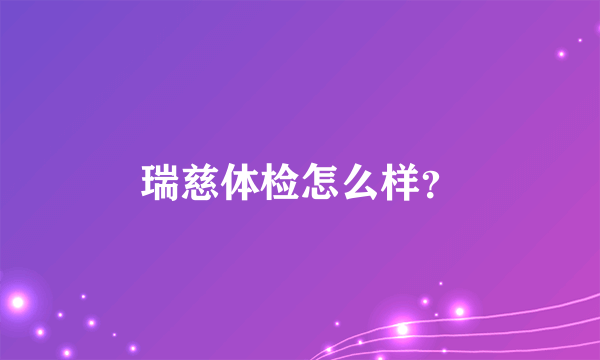 瑞慈体检怎么样？