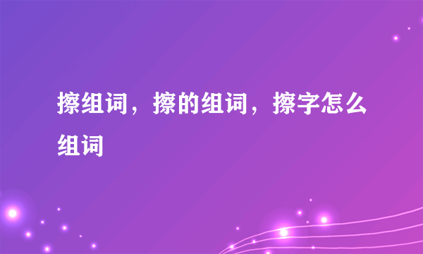 擦组词，擦的组词，擦字怎么组词