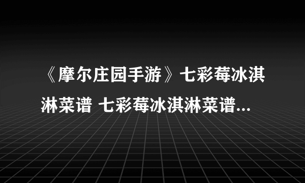 《摩尔庄园手游》七彩莓冰淇淋菜谱 七彩莓冰淇淋菜谱获得方法