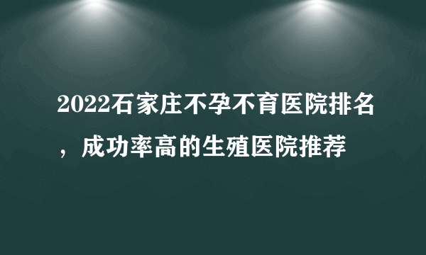 2022石家庄不孕不育医院排名，成功率高的生殖医院推荐