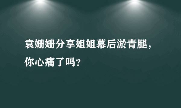 袁姗姗分享姐姐幕后淤青腿，你心痛了吗？