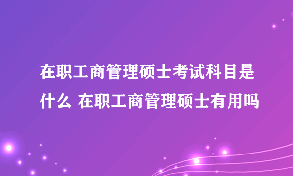 在职工商管理硕士考试科目是什么 在职工商管理硕士有用吗