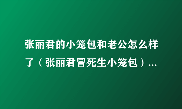 张丽君的小笼包和老公怎么样了（张丽君冒死生小笼包）-飞外网