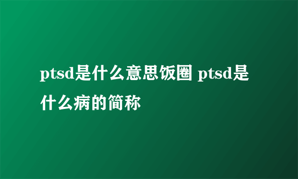 ptsd是什么意思饭圈 ptsd是什么病的简称