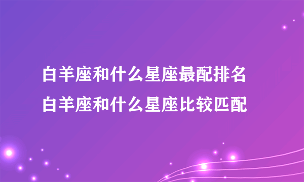 白羊座和什么星座最配排名 白羊座和什么星座比较匹配