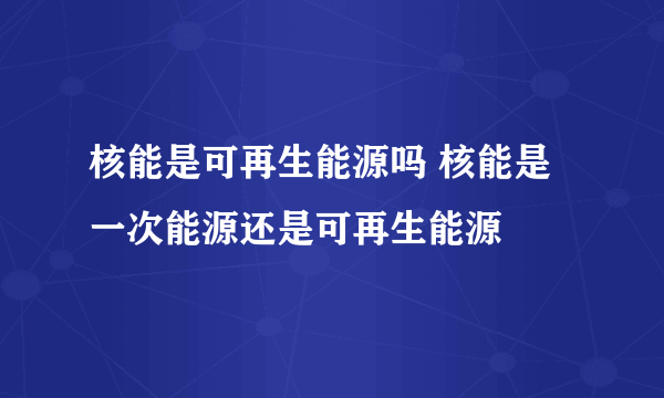 核能是可再生能源吗 核能是一次能源还是可再生能源