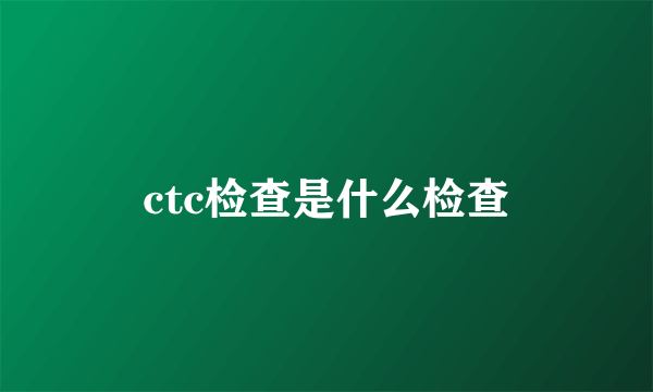 ctc检查是什么检查